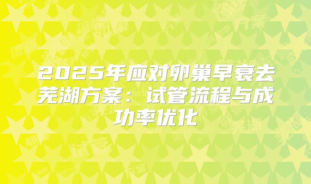2025年应对卵巢早衰去芜湖方案：试管流程与成功率优化