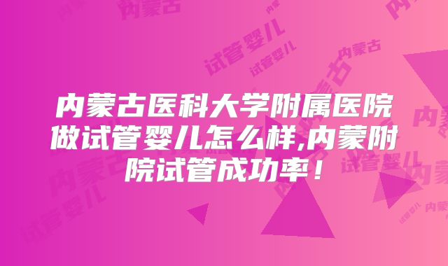 内蒙古医科大学附属医院做试管婴儿怎么样,内蒙附院试管成功率！