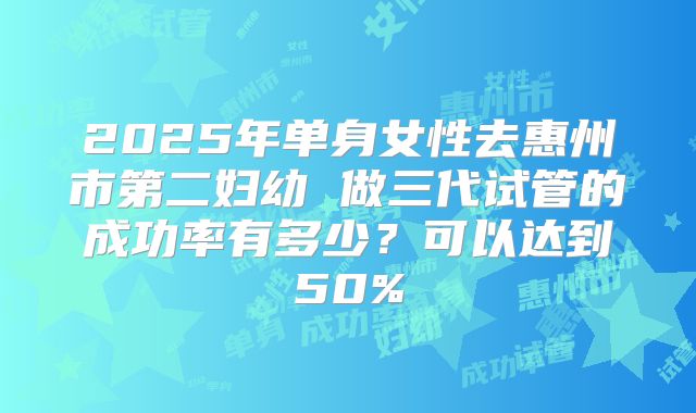 2025年单身女性去惠州市第二妇幼 做三代试管的成功率有多少？可以达到50%