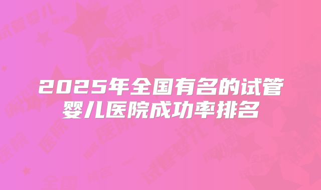 2025年全国有名的试管婴儿医院成功率排名