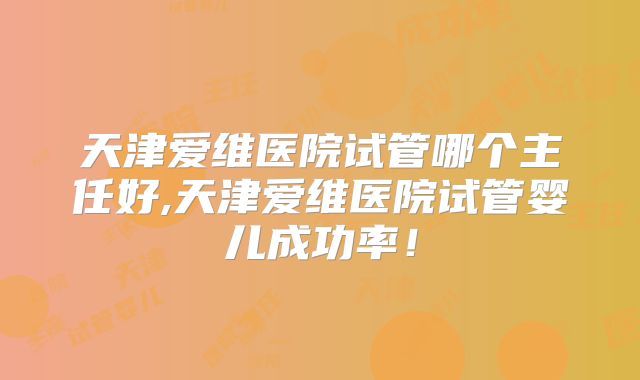 天津爱维医院试管哪个主任好,天津爱维医院试管婴儿成功率！