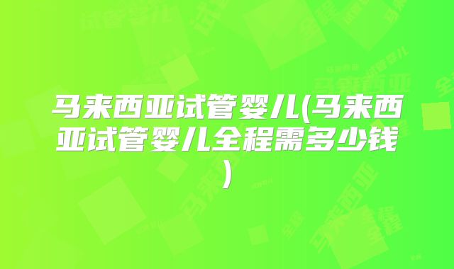 马来西亚试管婴儿(马来西亚试管婴儿全程需多少钱)