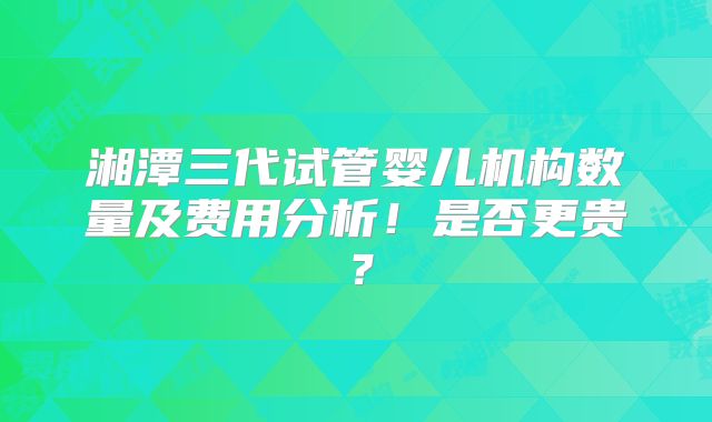 湘潭三代试管婴儿机构数量及费用分析！是否更贵？