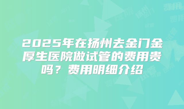 2025年在扬州去金门金厚生医院做试管的费用贵吗？费用明细介绍