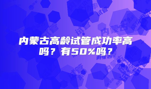 内蒙古高龄试管成功率高吗？有50%吗？
