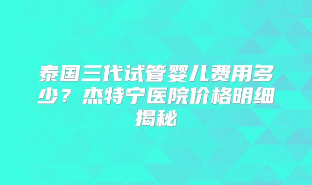 泰国三代试管婴儿费用多少？杰特宁医院价格明细揭秘