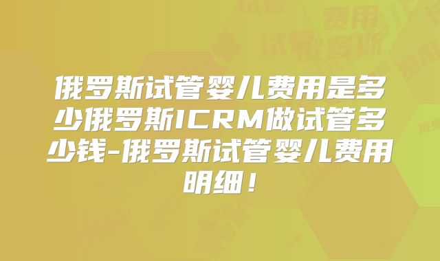 俄罗斯试管婴儿费用是多少俄罗斯ICRM做试管多少钱-俄罗斯试管婴儿费用明细！
