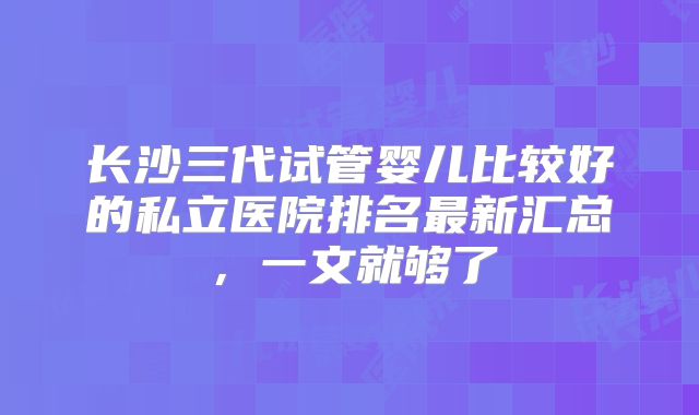 长沙三代试管婴儿比较好的私立医院排名最新汇总，一文就够了