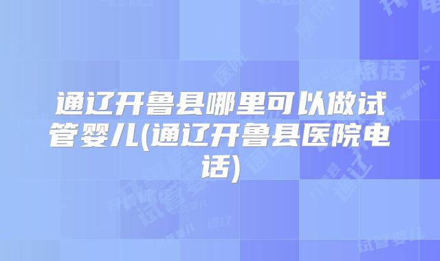 通辽开鲁县哪里可以做试管婴儿(通辽开鲁县医院电话)