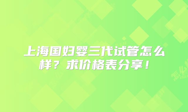 上海国妇婴三代试管怎么样？求价格表分享！