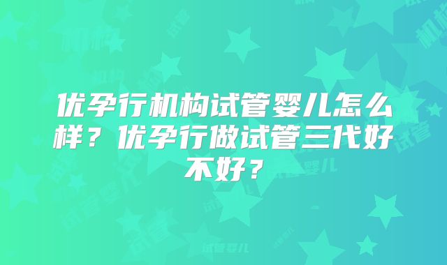 优孕行机构试管婴儿怎么样？优孕行做试管三代好不好？