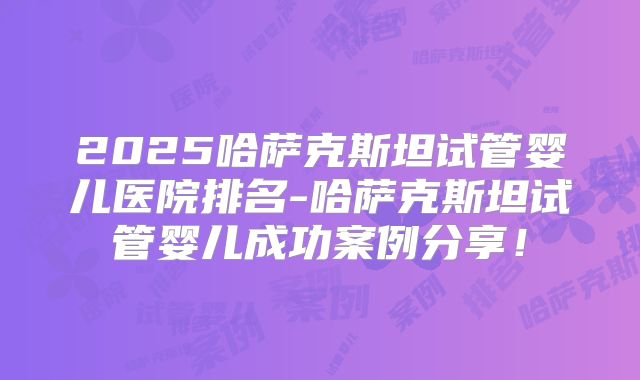 2025哈萨克斯坦试管婴儿医院排名-哈萨克斯坦试管婴儿成功案例分享！