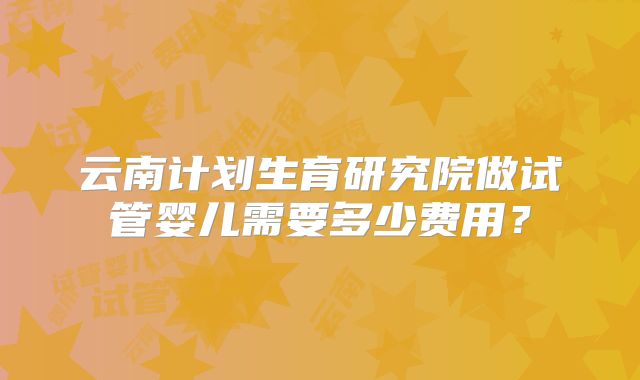 云南计划生育研究院做试管婴儿需要多少费用?
