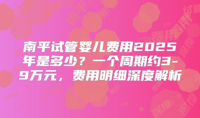 南平试管婴儿费用2025年是多少？一个周期约3-9万元，费用明细深度解析
