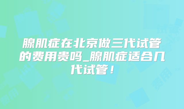 腺肌症在北京做三代试管的费用贵吗_腺肌症适合几代试管！