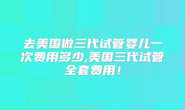 去美国做三代试管婴儿一次费用多少,美国三代试管全套费用！