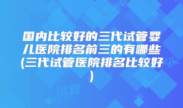 国内比较好的三代试管婴儿医院排名前三的有哪些(三代试管医院排名比较好)