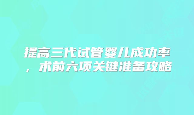 提高三代试管婴儿成功率,术前六项关键准备攻略