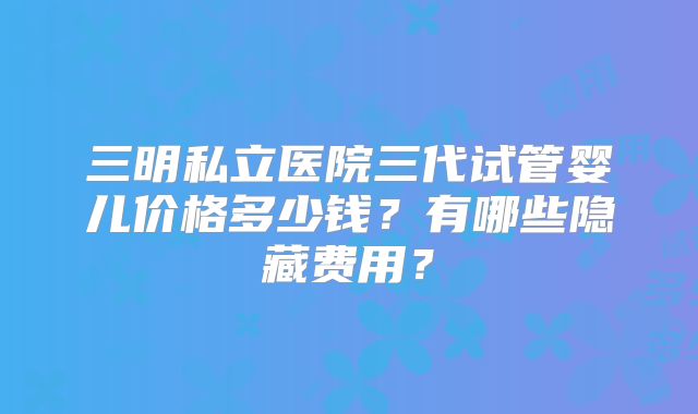 三明私立医院三代试管婴儿价格多少钱?有哪些隐藏费用?