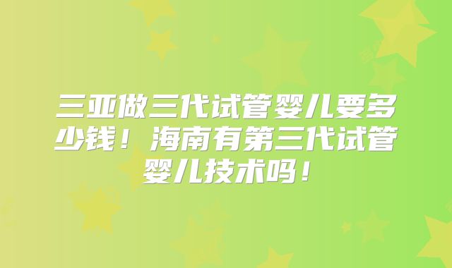三亚做三代试管婴儿要多少钱！海南有第三代试管婴儿技术吗！