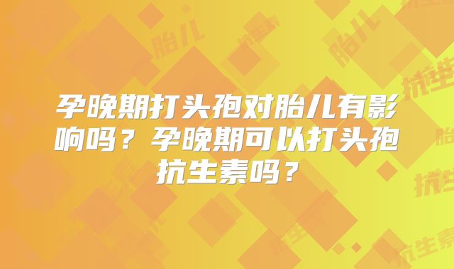 孕晚期打头孢对胎儿有影响吗?孕晚期可以打头孢抗生素吗?