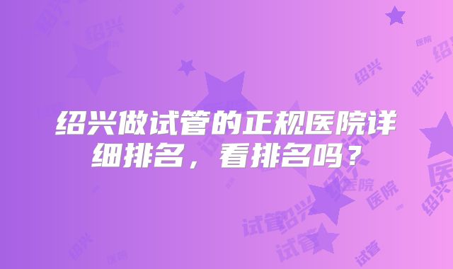 绍兴做试管的正规医院详细排名,看排名吗?