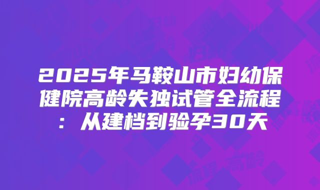 2025年马鞍山市妇幼保健院高龄失独试管全流程：从建档到验孕30天