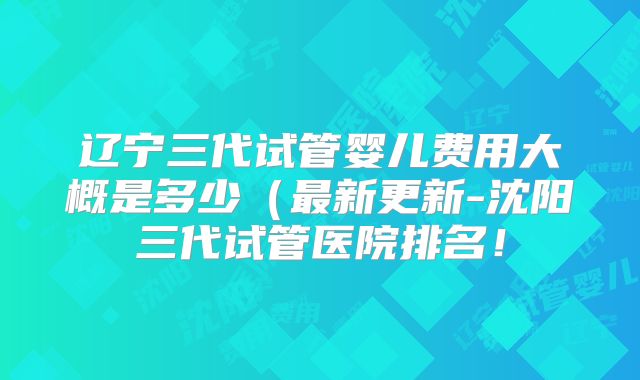 辽宁三代试管婴儿费用大概是多少(最新更新-沈阳三代试管医院排名!