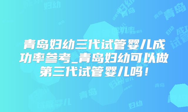 青岛妇幼三代试管婴儿成功率参考_青岛妇幼可以做第三代试管婴儿吗!