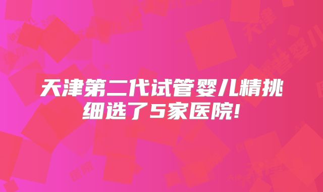天津第二代试管婴儿精挑细选了5家医院!