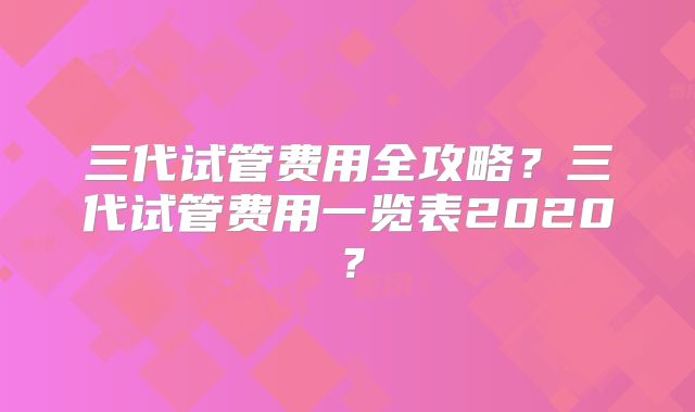 三代试管费用全攻略？三代试管费用一览表2020？