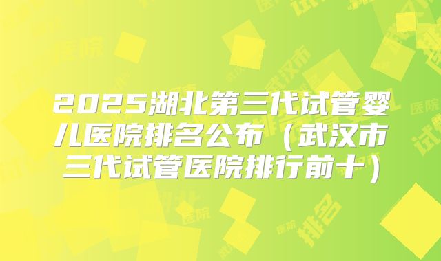 2025湖北第三代试管婴儿医院排名公布（武汉市三代试管医院排行前十）