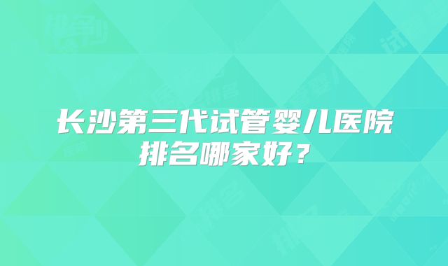 长沙第三代试管婴儿医院排名哪家好？