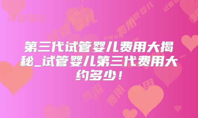 第三代试管婴儿费用大揭秘_试管婴儿第三代费用大约多少！