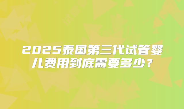 2025泰国第三代试管婴儿费用到底需要多少？