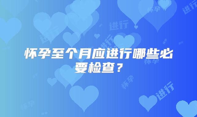 怀孕至个月应进行哪些必要检查？