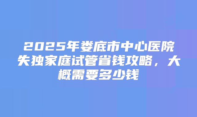 2025年娄底市中心医院失独家庭试管省钱攻略，大概需要多少钱