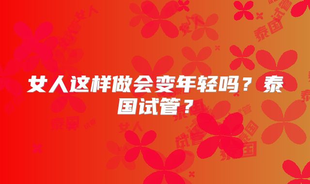 女人这样做会变年轻吗？泰国试管？
