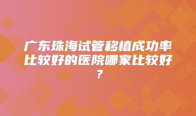 广东珠海试管移植成功率比较好的医院哪家比较好?