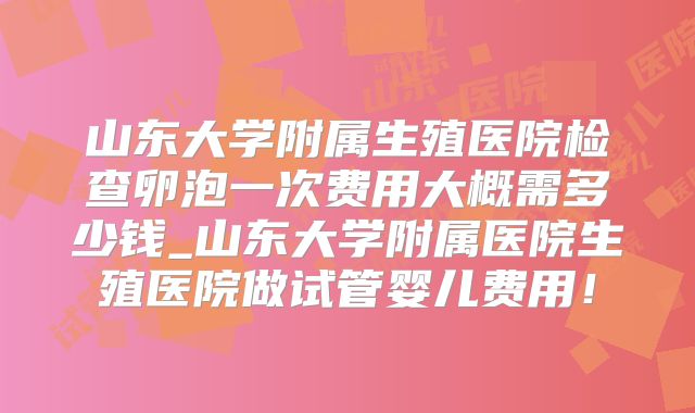山东大学附属生殖医院检查卵泡一次费用大概需多少钱_山东大学附属医院生殖医院做试管婴儿费用!