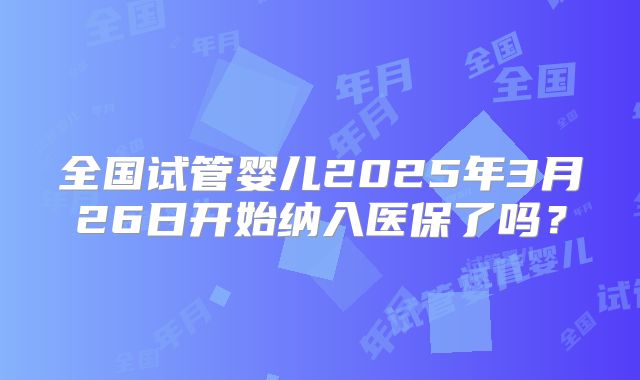 全国试管婴儿2025年3月26日开始纳入医保了吗？