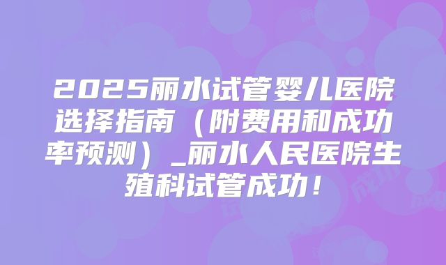 2025丽水试管婴儿医院选择指南(附费用和成功率预测)_丽水人民医院生殖科试管成功!