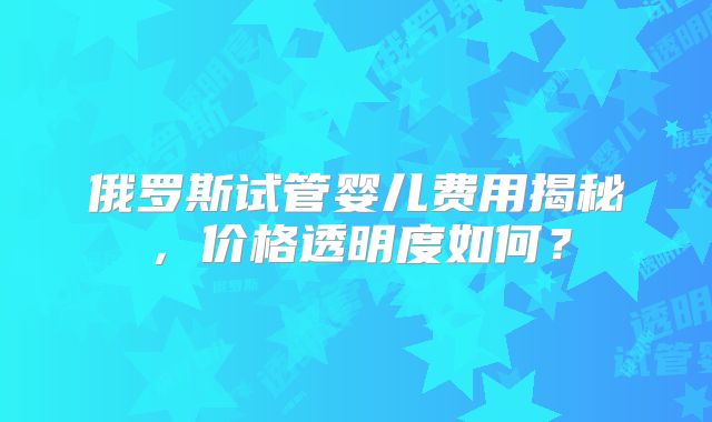 俄罗斯试管婴儿费用揭秘,价格透明度如何?