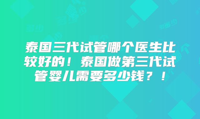 泰国三代试管哪个医生比较好的！泰国做第三代试管婴儿需要多少钱？！