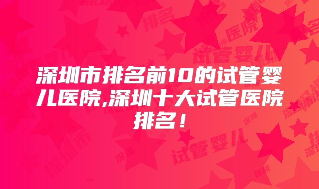 深圳市排名前10的试管婴儿医院,深圳十大试管医院排名！