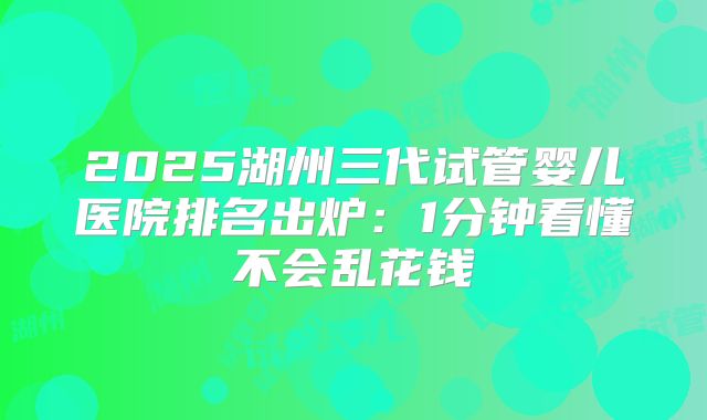 2025湖州三代试管婴儿医院排名出炉：1分钟看懂不会乱花钱