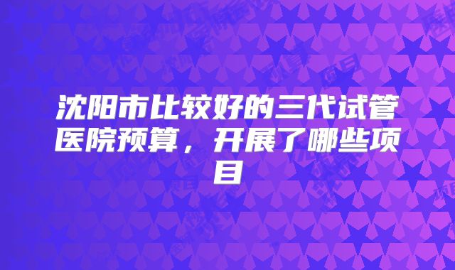 沈阳市比较好的三代试管医院预算,开展了哪些项目