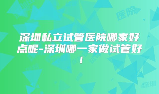 深圳私立试管医院哪家好点呢-深圳哪一家做试管好!