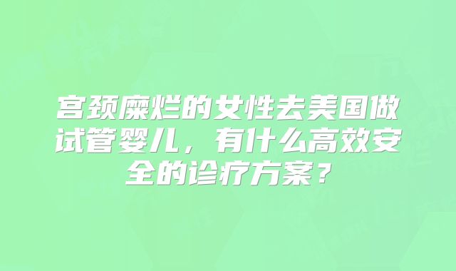 宫颈糜烂的女性去美国做试管婴儿，有什么高效安全的诊疗方案？
