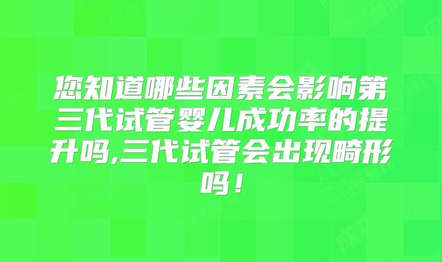 您知道哪些因素会影响第三代试管婴儿成功率的提升吗,三代试管会出现畸形吗！